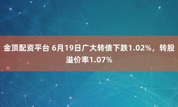 金顶配资平台 6月19日广大转债下跌1.02%，转股溢价率1.07%