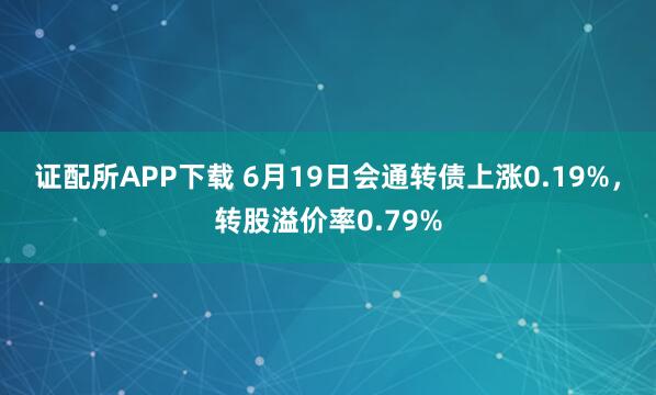 证配所APP下载 6月19日会通转债上涨0.19%，转股溢价率0.79%
