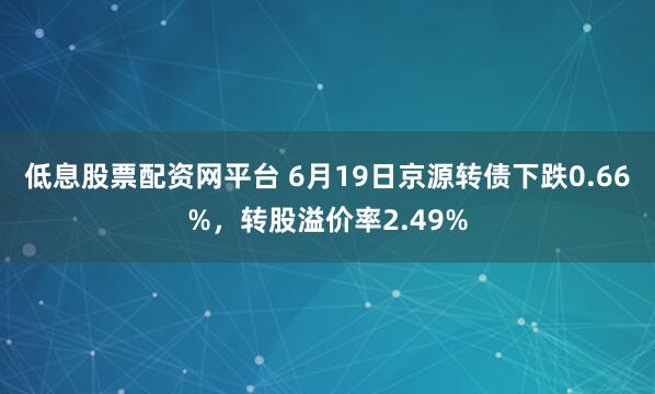 低息股票配资网平台 6月19日京源转债下跌0.66%，转股溢价率2.49%