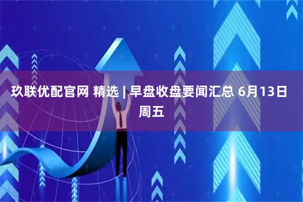 玖联优配官网 精选 | 早盘收盘要闻汇总 6月13日 周五