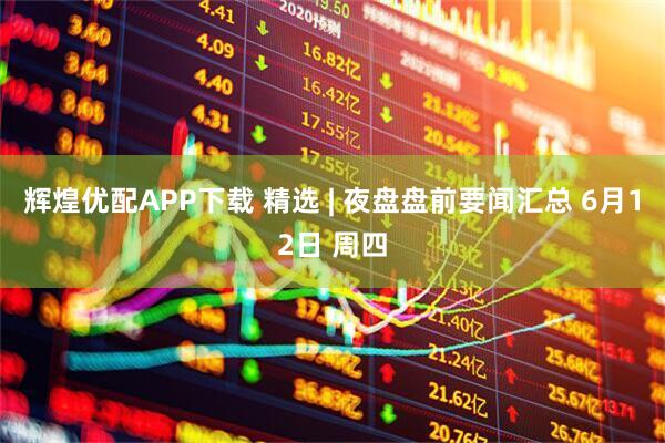 辉煌优配APP下载 精选 | 夜盘盘前要闻汇总 6月12日 周四