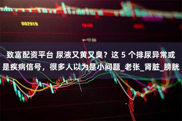 致富配资平台 尿液又黄又臭？这 5 个排尿异常或是疾病信号，很多人以为是小问题_老张_肾脏_膀胱