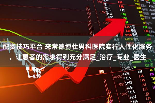 配资技巧平台 来常德博仕男科医院实行人性化服务,让患者的需求得到充分满足_治疗_专业_医生