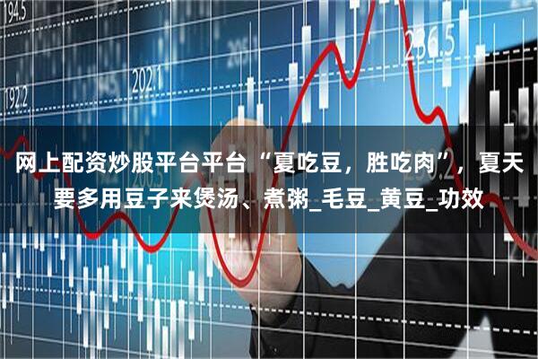 网上配资炒股平台平台 “夏吃豆，胜吃肉”，夏天要多用豆子来煲汤、煮粥_毛豆_黄豆_功效