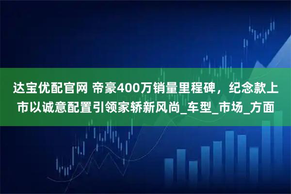 达宝优配官网 帝豪400万销量里程碑，纪念款上市以诚意配置引领家轿新风尚_车型_市场_方面