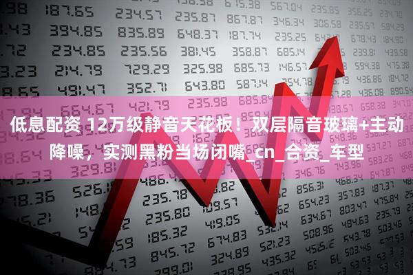 低息配资 12万级静音天花板！双层隔音玻璃+主动降噪，实测黑粉当场闭嘴_cn_合资_车型