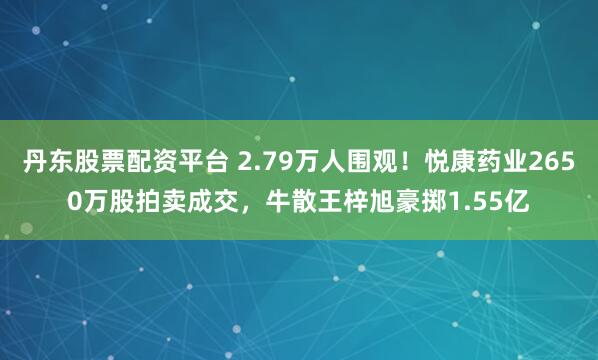 丹东股票配资平台 2.79万人围观！悦康药业2650万股拍卖成交，牛散王梓旭豪掷1.55亿