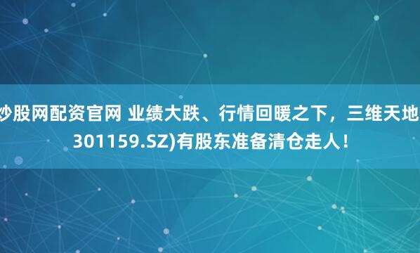 炒股网配资官网 业绩大跌、行情回暖之下，三维天地(301159.SZ)有股东准备清仓走人！
