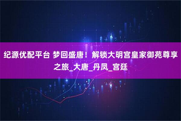 纪源优配平台 梦回盛唐！解锁大明宫皇家御苑尊享之旅_大唐_丹凤_宫廷
