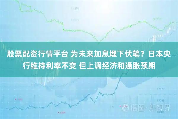 股票配资行情平台 为未来加息埋下伏笔？日本央行维持利率不变 但上调经济和通胀预期