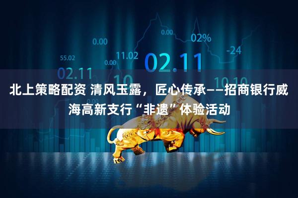 北上策略配资 清风玉露，匠心传承——招商银行威海高新支行“非遗”体验活动