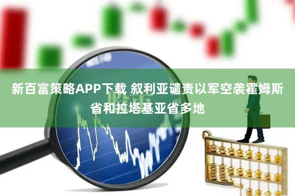新百富策略APP下载 叙利亚谴责以军空袭霍姆斯省和拉塔基亚省多地