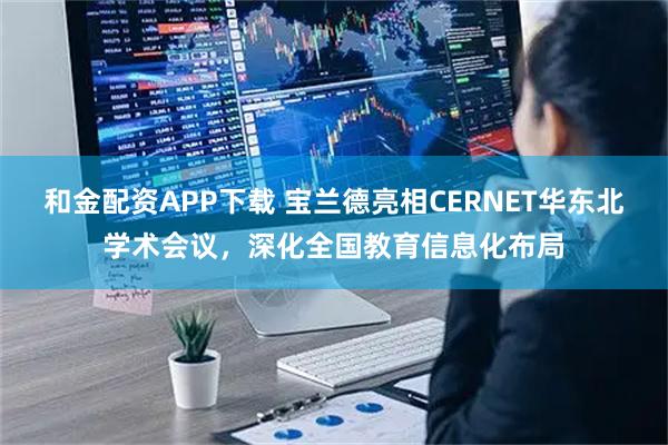 和金配资APP下载 宝兰德亮相CERNET华东北学术会议，深化全国教育信息化布局