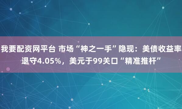 我要配资网平台 市场“神之一手”隐现：美债收益率退守4.05%，美元于99关口“精准推杆”