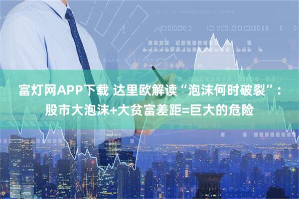 富灯网APP下载 达里欧解读“泡沫何时破裂”:股市大泡沫+大贫富差距=巨大的危险