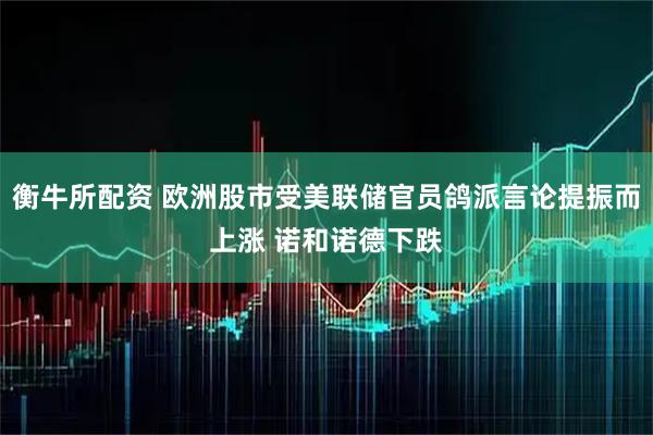 衡牛所配资 欧洲股市受美联储官员鸽派言论提振而上涨 诺和诺德下跌