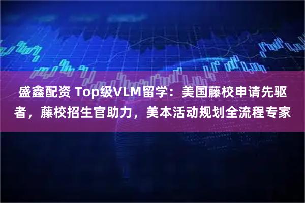 盛鑫配资 Top级VLM留学：美国藤校申请先驱者，藤校招生官助力，美本活动规划全流程专家