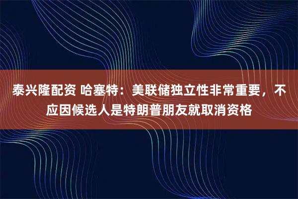泰兴隆配资 哈塞特：美联储独立性非常重要，不应因候选人是特朗普朋友就取消资格