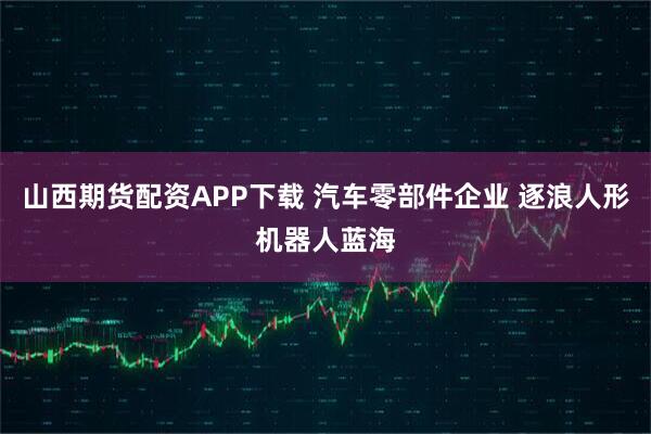山西期货配资APP下载 汽车零部件企业 逐浪人形机器人蓝海