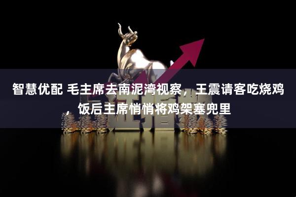 智慧优配 毛主席去南泥湾视察，王震请客吃烧鸡，饭后主席悄悄将鸡架塞兜里