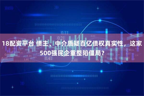 18配资平台 债主、中介质疑百亿债权真实性，这家500强民企重整陷僵局？