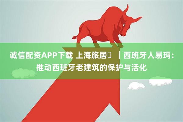 诚信配资APP下载 上海旅居⑪｜西班牙人易玛：推动西班牙老建筑的保护与活化
