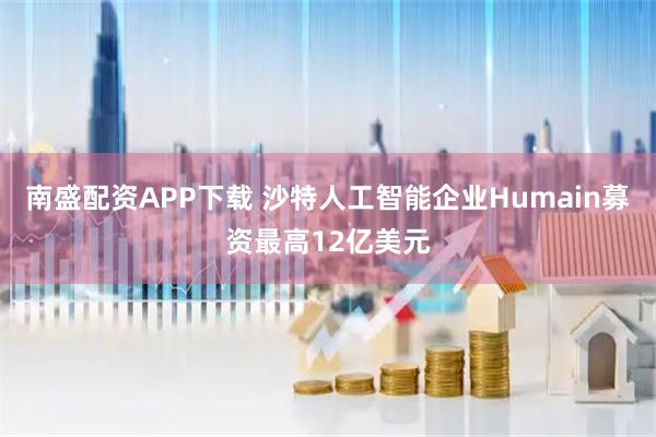 南盛配资APP下载 沙特人工智能企业Humain募资最高12亿美元