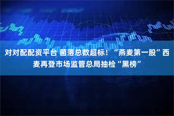 对对配配资平台 菌落总数超标！“燕麦第一股”西麦再登市场监管总局抽检“黑榜”