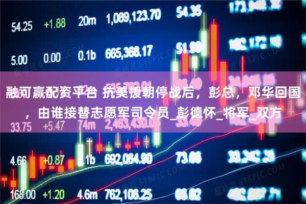 融可赢配资平台 抗美援朝停战后，彭总，邓华回国，由谁接替志愿军司令员_彭德怀_将军_双方