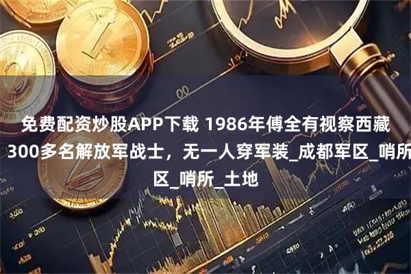 免费配资炒股APP下载 1986年傅全有视察西藏墨脱，300多名解放军战士，无一人穿军装_成都军区_哨所_土地