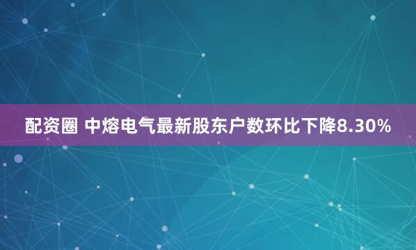配资圈 中熔电气最新股东户数环比下降8.30%